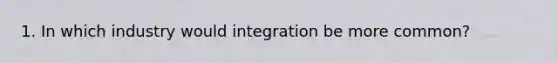 1. In which industry would integration be more common?