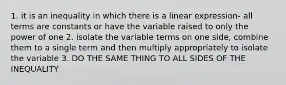 1. it is an inequality in which there is a linear expression- all terms are constants or have the variable raised to only the power of one 2. isolate the variable terms on one side, combine them to a single term and then multiply appropriately to isolate the variable 3. DO THE SAME THING TO ALL SIDES OF THE INEQUALITY