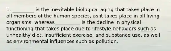 1. _________ is the inevitable biological aging that takes place in all members of the human species, as it takes place in all living organisms, whereas __________ is the decline in physical functioning that takes place due to lifestyle behaviors such as unhealthy diet, insufficient exercise, and substance use, as well as environmental influences such as pollution.