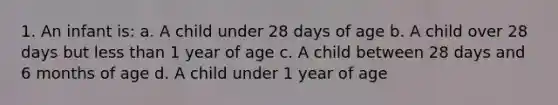 1. An infant is: a. A child under 28 days of age b. A child over 28 days but less than 1 year of age c. A child between 28 days and 6 months of age d. A child under 1 year of age