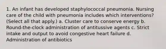 1. An infant has developed staphylococcal pneumonia. Nursing care of the child with pneumonia includes which interventions? (Select all that apply.) a. Cluster care to conserve energy b. Round-the-clock administration of antitussive agents c. Strict intake and output to avoid congestive heart failure d. Administration of antibiotics