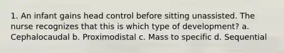 1. An infant gains head control before sitting unassisted. The nurse recognizes that this is which type of development? a. Cephalocaudal b. Proximodistal c. Mass to specific d. Sequential