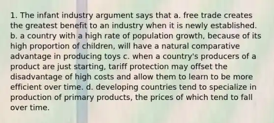 1. The infant industry argument says that a. free trade creates the greatest benefit to an industry when it is newly established. b. a country with a high rate of population growth, because of its high proportion of children, will have a natural comparative advantage in producing toys c. when a country's producers of a product are just starting, tariff protection may offset the disadvantage of high costs and allow them to learn to be more efficient over time. d. developing countries tend to specialize in production of primary products, the prices of which tend to fall over time.