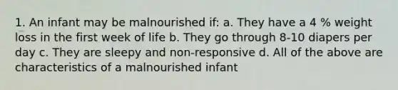 1. An infant may be malnourished if: a. They have a 4 % weight loss in the first week of life b. They go through 8-10 diapers per day c. They are sleepy and non-responsive d. All of the above are characteristics of a malnourished infant