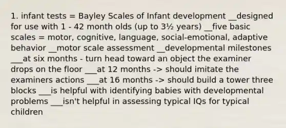 1. infant tests = Bayley Scales of Infant development __designed for use with 1 - 42 month olds (up to 3½ years) __five basic scales = motor, cognitive, language, social-emotional, adaptive behavior __motor scale assessment __developmental milestones ___at six months - turn head toward an object the examiner drops on the floor ___at 12 months -> should imitate the examiners actions ___at 16 months -> should build a tower three blocks ___is helpful with identifying babies with developmental problems ___isn't helpful in assessing typical IQs for typical children