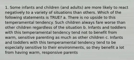 1. Some infants and children (and adults) are more likely to react negatively to a variety of situations than others. Which of the following statements is TRUE? a. There is no upside to this temperamental tendency. Such children always fare worse than other children regardless of the situation b. Infants and toddlers with this temperamental tendency tend not to benefit from warm, sensitive parenting as much as other children c. Infants and toddlers with this temperamental tendency tend to be especially sensitive to their environments, so they benefit a lot from having warm, responsive parents