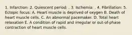 1. Infarction: 2. Quiescent period: . 3. Ischemia: . 4. Fibrillation: 5. Ectopic focus: A. Heart muscle is deprived of oxygen B. Death of heart muscle cells. C. An abnormal pacemaker. D. Total heart relaxation E. A condition of rapid and irregular or out-of-phase contraction of heart muscle cells.