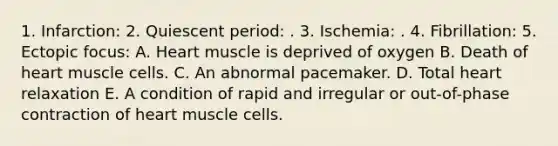 1. Infarction: 2. Quiescent period: . 3. Ischemia: . 4. Fibrillation: 5. Ectopic focus: A. Heart muscle is deprived of oxygen B. Death of heart muscle cells. C. An abnormal pacemaker. D. Total heart relaxation E. A condition of rapid and irregular or out-of-phase contraction of heart muscle cells.