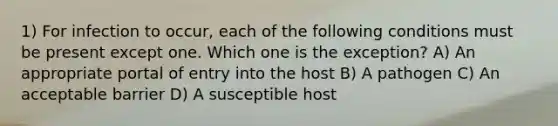 1) For infection to occur, each of the following conditions must be present except one. Which one is the exception? A) An appropriate portal of entry into the host B) A pathogen C) An acceptable barrier D) A susceptible host