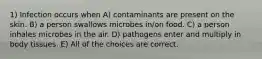 1) Infection occurs when A) contaminants are present on the skin. B) a person swallows microbes in/on food. C) a person inhales microbes in the air. D) pathogens enter and multiply in body tissues. E) All of the choices are correct.