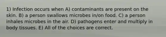 1) Infection occurs when A) contaminants are present on the skin. B) a person swallows microbes in/on food. C) a person inhales microbes in the air. D) pathogens enter and multiply in body tissues. E) All of the choices are correct.