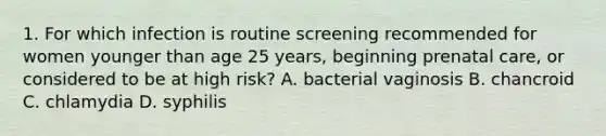 1. For which infection is routine screening recommended for women younger than age 25 years, beginning prenatal care, or considered to be at high risk? A. bacterial vaginosis B. chancroid C. chlamydia D. syphilis