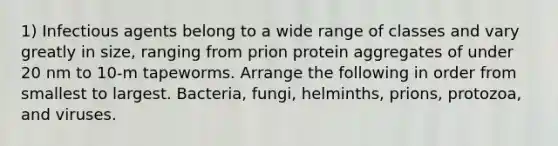 1) Infectious agents belong to a wide range of classes and vary greatly in size, ranging from prion protein aggregates of under 20 nm to 10-m tapeworms. Arrange the following in order from smallest to largest. Bacteria, fungi, helminths, prions, protozoa, and viruses.