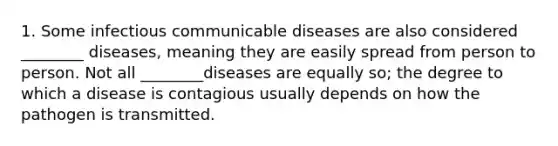 1. Some infectious communicable diseases are also considered ________ diseases, meaning they are easily spread from person to person. Not all ________diseases are equally so; the degree to which a disease is contagious usually depends on how the pathogen is transmitted.