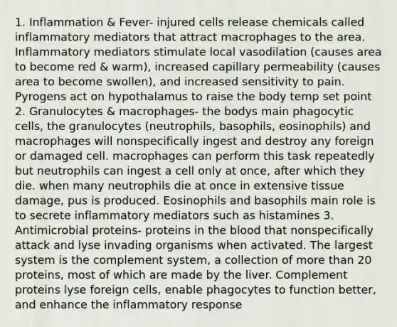 1. Inflammation & Fever- injured cells release chemicals called inflammatory mediators that attract macrophages to the area. Inflammatory mediators stimulate local vasodilation (causes area to become red & warm), increased capillary permeability (causes area to become swollen), and increased sensitivity to pain. Pyrogens act on hypothalamus to raise the body temp set point 2. Granulocytes & macrophages- the bodys main phagocytic cells, the granulocytes (neutrophils, basophils, eosinophils) and macrophages will nonspecifically ingest and destroy any foreign or damaged cell. macrophages can perform this task repeatedly but neutrophils can ingest a cell only at once, after which they die. when many neutrophils die at once in extensive tissue damage, pus is produced. Eosinophils and basophils main role is to secrete inflammatory mediators such as histamines 3. Antimicrobial proteins- proteins in the blood that nonspecifically attack and lyse invading organisms when activated. The largest system is the complement system, a collection of more than 20 proteins, most of which are made by the liver. Complement proteins lyse foreign cells, enable phagocytes to function better, and enhance the inflammatory response