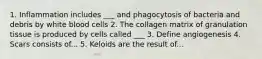1. Inflammation includes ___ and phagocytosis of bacteria and debris by white blood cells 2. The collagen matrix of granulation tissue is produced by cells called ___ 3. Define angiogenesis 4. Scars consists of... 5. Keloids are the result of...