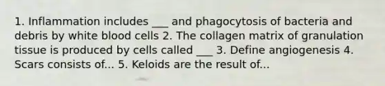 1. Inflammation includes ___ and phagocytosis of bacteria and debris by white blood cells 2. The collagen matrix of granulation tissue is produced by cells called ___ 3. Define angiogenesis 4. Scars consists of... 5. Keloids are the result of...