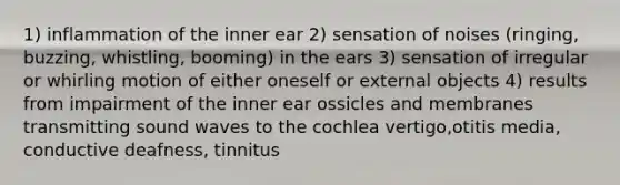 1) inflammation of the inner ear 2) sensation of noises (ringing, buzzing, whistling, booming) in the ears 3) sensation of irregular or whirling motion of either oneself or external objects 4) results from impairment of the inner ear ossicles and membranes transmitting sound waves to the cochlea vertigo,otitis media, conductive deafness, tinnitus