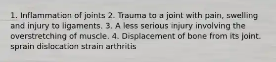 1. Inflammation of joints 2. Trauma to a joint with pain, swelling and injury to ligaments. 3. A less serious injury involving the overstretching of muscle. 4. Displacement of bone from its joint. sprain dislocation strain arthritis