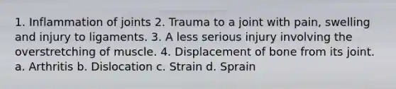 1. Inflammation of joints 2. Trauma to a joint with pain, swelling and injury to ligaments. 3. A less serious injury involving the overstretching of muscle. 4. Displacement of bone from its joint. a. Arthritis b. Dislocation c. Strain d. Sprain