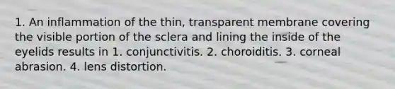 1. An inflammation of the thin, transparent membrane covering the visible portion of the sclera and lining the inside of the eyelids results in 1. conjunctivitis. 2. choroiditis. 3. corneal abrasion. 4. lens distortion.