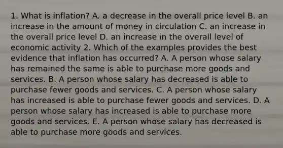 1. What is inflation? A. a decrease in the overall price level B. an increase in the amount of money in circulation C. an increase in the overall price level D. an increase in the overall level of economic activity 2. Which of the examples provides the best evidence that inflation has occurred? A. A person whose salary has remained the same is able to purchase more goods and services. B. A person whose salary has decreased is able to purchase fewer goods and services. C. A person whose salary has increased is able to purchase fewer goods and services. D. A person whose salary has increased is able to purchase more goods and services. E. A person whose salary has decreased is able to purchase more goods and services.