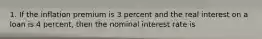 1. If the inflation premium is 3 percent and the real interest on a loan is 4 percent, then the nominal interest rate is