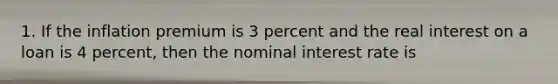 1. If the inflation premium is 3 percent and the real interest on a loan is 4 percent, then the nominal interest rate is