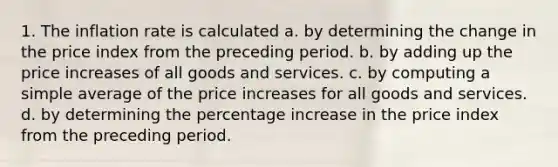 1. The inflation rate is calculated a. by determining the change in the price index from the preceding period. b. by adding up the price increases of all goods and services. c. by computing a simple average of the price increases for all goods and services. d. by determining the percentage increase in the price index from the preceding period.