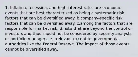 1. Inflation, recession, and high interest rates are economic events that are best characterized as being a.systematic risk factors that can be diversified away. b.company-specific risk factors that can be diversified away. c.among the factors that are responsible for market risk. d.risks that are beyond the control of investors and thus should not be considered by security analysts or portfolio managers. e.irrelevant except to governmental authorities like the Federal Reserve. The impact of those events cannot be diversified away.