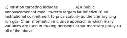 1) Inflation targeting includes ________. A) a public announcement of medium-term targets for inflation B) an institutional commitment to price stability as the primary long run goal C) an information-inclusive approach in which many variables are used in making decisions about monetary policy D) all of the above