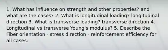 1. What has influence on strength and other properties? and what are the cases? 2. What is longitudinal loading? longitudinal direction 3. What is transverse loading? transverse direction 4. Longitudinal vs transverse Young's modulus? 5. Describe the Fiber orientation - stress direction - reinforcement efficiency for all cases: