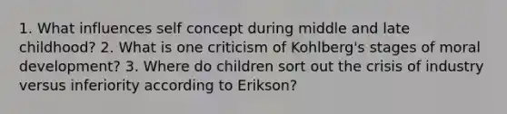 1. What influences self concept during middle and late childhood? 2. What is one criticism of Kohlberg's stages of moral development? 3. Where do children sort out the crisis of industry versus inferiority according to Erikson?