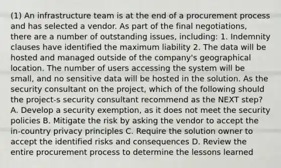 (1) An infrastructure team is at the end of a procurement process and has selected a vendor. As part of the final negotiations, there are a number of outstanding issues, including: 1. Indemnity clauses have identified the maximum liability 2. The data will be hosted and managed outside of the company's geographical location. The number of users accessing the system will be small, and no sensitive data will be hosted in the solution. As the security consultant on the project, which of the following should the project-s security consultant recommend as the NEXT step? A. Develop a security exemption, as it does not meet the security policies B. Mitigate the risk by asking the vendor to accept the in-country privacy principles C. Require the solution owner to accept the identified risks and consequences D. Review the entire procurement process to determine the lessons learned