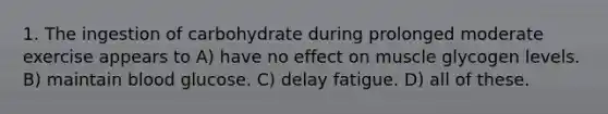 1. The ingestion of carbohydrate during prolonged moderate exercise appears to A) have no effect on muscle glycogen levels. B) maintain blood glucose. C) delay fatigue. D) all of these.