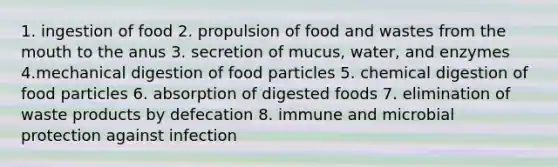 1. ingestion of food 2. propulsion of food and wastes from the mouth to the anus 3. secretion of mucus, water, and enzymes 4.mechanical digestion of food particles 5. chemical digestion of food particles 6. absorption of digested foods 7. elimination of waste products by defecation 8. immune and microbial protection against infection