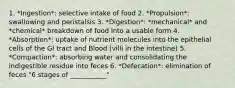 1. *Ingestion*: selective intake of food 2. *Propulsion*: swallowing and peristalsis 3. *Digestion*: *mechanical* and *chemical* breakdown of food into a usable form 4. *Absorption*: uptake of nutrient molecules into the epithelial cells of the GI tract and Blood (villi in the intestine) 5. *Compaction*: absorbing water and consolidating the indigestible residue into feces 6. *Defecation*: elimination of feces "6 stages of ___________"