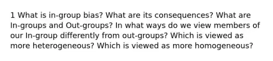 1 What is in-group bias? What are its consequences? What are In-groups and Out-groups? In what ways do we view members of our In-group differently from out-groups? Which is viewed as more heterogeneous? Which is viewed as more homogeneous?