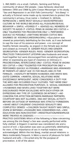 1. INIS BAEG =Is a small, Catholic, farming and fishing community of about 350 people. =was famously observed between 1958 and 1966 by John Cowan Messenger in his study "Sex and Repression in an Irish Folk Community". "Inis Baeg" = actually a fictional name made up by researchers to protect the community's privacy. (true name = Inisheer) A. SEXUAL REPRESSION = WERE MOST SEXUALLY NAIVE/REPRESSED CULTURE IN THE WORLD BELIEVED ALL PLEASURE/SEXUAL BEHAVIOR = SINFUL =FEARED IT + ADVISED ALL MEMBERS OF SOCIETY TO AVOID IT -COITUS: PENIS IN VAGINA SEX COITUS = ONLY TOLERATED FOR PROCREATION ONLY + PERFORMED QUICKLY AS POSSIBLE =ANYTHING BESIDES COITUS WAS SHUNNED (IE: KISSING/CARESSING/ORAL) =Ejaculation was viewed as potentially debilitating for the male, as it was believed to sap the man of his essence and power. =no concept of healthy female sexuality, as orgasm in the female was reviled and viewed as immoral. B. GENDER ROLES AND GENDER SEGREGATION -GENDER ROLES: RIGID -GENDER SEGREGATION: PRACTICED THROUGHOUT LIFESPAN (aka Husbands and wives lived together but were discouraged from socializing with each other or expressing any type of closeness or intimacy) C. PROCREATIONAL INTERCOURSE ONLY -COITUS: PENIS IN VAGINA SEX COITUS = ONLY TOLERATED FOR PROCREATION ONLY + PERFORMED QUICKLY AS POSSIBLE =MARRIAGE WAS ARRANGED BY PARENTS AT ABOUT AGE 35 FOR MALES AND 25 FOR FEMALES. =HOSTILITY BETWEEN HUSBANDS AND WIVES WAS QUITE COMMON. =MARITAL SEXUAL RELATIONS WERE EXCEEDINGLY INFREQUENT, WERE CONSIDERED A DUTY FOR THE WIFE AND OCCURRED FULLY CLOTHED. THEY WERE ONLY ALLOWED FOR PROCREATION PURPOSES. D. SEXUAL IGNORANCE =HUSBANDS AND WIVES LIVED TOGETHER BUT WERE DISCOURAGED FROM SOCIALIZING WITH EACH OTHER OR EXPRESSING ANY TYPE OF CLOSENESS OR INTIMACY =NO CONCERN FOR AFFECTION BETWEEN MARRIAGE PARTNERS. COURTSHIP WAS NOT ALLOWED, AND ANY SEXUAL ACTIVITY BEFORE OR OUTSIDE OF MARRIAGE WAS STRICTLY FORBIDDEN. =WHAT ABOUT CHILDREN? CHILDHOOD SEXUALITY WAS COMPLETELY DENIED. =CHILDREN TAUGHT NUDITY WAS SINFUL (EVEN W BATHING) =PLEASURE WAS CONSIDERED EVIL =SEX EDUCATION WAS NON-EXISTENT =MENSTRUATION/MENOPAUSE WERE TREATED AS DISEASES ---------------------------------------- PRACTICE QUESTIONS Which of the following is false concerning sex among the Inis Baeg? a Sex was usually performed while fully clothed. b Orgasm in women was considered vile and a source of evil. c Ejaculation was seen as potentially debilitating for men. d The importance of sex in marital relations was acknowledged. Within the Inis Baeg, marital sexual relations: a Were moderately frequent. b Were a source of pleasure for both husband and wife. c Occurred only for the purpose of procreation. d All of the above