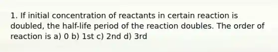 1. If initial concentration of reactants in certain reaction is doubled, the half-life period of the reaction doubles. The order of reaction is a) 0 b) 1st c) 2nd d) 3rd