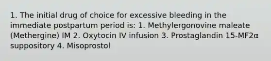 1. The initial drug of choice for excessive bleeding in the immediate postpartum period is: 1. Methylergonovine maleate (Methergine) IM 2. Oxytocin IV infusion 3. Prostaglandin 15-MF2α suppository 4. Misoprostol