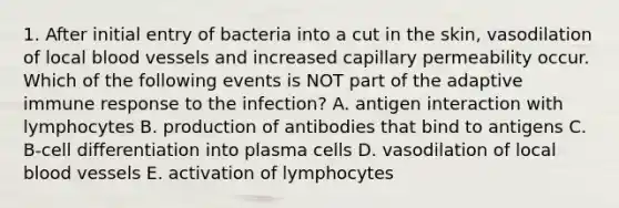 1. After initial entry of bacteria into a cut in the skin, vasodilation of local <a href='https://www.questionai.com/knowledge/kZJ3mNKN7P-blood-vessels' class='anchor-knowledge'>blood vessels</a> and increased capillary permeability occur. Which of the following events is NOT part of the adaptive immune response to the infection? A. antigen interaction with lymphocytes B. production of antibodies that bind to antigens C. B-cell differentiation into plasma cells D. vasodilation of local blood vessels E. activation of lymphocytes