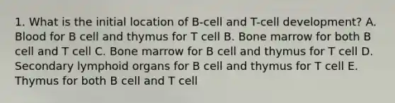 1. What is the initial location of B-cell and T-cell development? A. Blood for B cell and thymus for T cell B. Bone marrow for both B cell and T cell C. Bone marrow for B cell and thymus for T cell D. Secondary lymphoid organs for B cell and thymus for T cell E. Thymus for both B cell and T cell