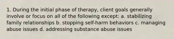 1. During the initial phase of therapy, client goals generally involve or focus on all of the following except: a. stabilizing family relationships b. stopping self-harm behaviors c. managing abuse issues d. addressing substance abuse issues