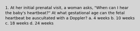 1. At her initial prenatal visit, a woman asks, "When can I hear the baby's heartbeat?" At what gestational age can the fetal heartbeat be auscultated with a Doppler? a. 4 weeks b. 10 weeks c. 18 weeks d. 24 weeks