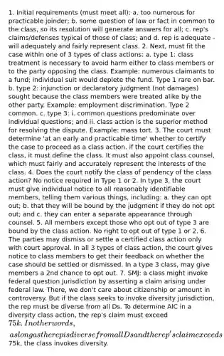 1. Initial requirements (must meet all): a. too numerous for practicable joinder; b. some question of law or fact in common to the class, so its resolution will generate answers for all; c. rep's claims/defenses typical of those of class; and d. rep is adequate - will adequately and fairly represent class. 2. Next, must fit the case within one of 3 types of class actions: a. type 1: class treatment is necessary to avoid harm either to class members or to the party opposing the class. Example: numerous claimants to a fund; individual suit would deplete the fund. Type 1 rare on bar. b. type 2: injunction or declaratory judgment (not damages) sought because the class members were treated alike by the other party. Example: employment discrimination. Type 2 common. c. type 3: i. common questions predominate over individual questions; and ii. class action is the superior method for resolving the dispute. Example: mass tort. 3. The court must determine 'at an early and practicable time' whether to certify the case to proceed as a class action. if the court certifies the class, it must define the class. It must also appoint class counsel, which must fairly and accurately represent the interests of the class. 4. Does the court notify the class of pendency of the class action? No notice required in Type 1 or 2. In type 3, the court must give individual notice to all reasonably identifiable members, telling them various things, including: a. they can opt out; b. that they will be bound by the judgment if they do not opt out; and c. they can enter a separate appearance through counsel. 5. All members except those who opt out of type 3 are bound by the class action. No right to opt out of type 1 or 2. 6. The parties may dismiss or settle a certified class action only with court approval. In all 3 types of class action, the court gives notice to class members to get their feedback on whether the case should be settled or dismissed. In a type 3 class, may give members a 2nd chance to opt out. 7. SMJ: a class might invoke federal question jurisdiction by asserting a claim arising under federal law. There, we don't care about citizenship or amount in controversy. But if the class seeks to invoke diversity jurisdiction, the rep must be diverse from all Ds. To determine AIC in a diversity class action, the rep's claim must exceed 75k. In other words, as long as the rep is diverse from all Ds and the rep's claim exceeds75k, the class invokes diversity.