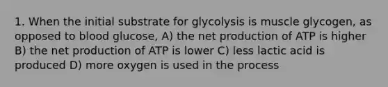 1. When the initial substrate for glycolysis is muscle glycogen, as opposed to blood glucose, A) the net production of ATP is higher B) the net production of ATP is lower C) less lactic acid is produced D) more oxygen is used in the process