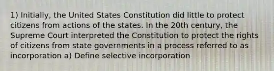 1) Initially, the United States Constitution did little to protect citizens from actions of the states. In the 20th century, the Supreme Court interpreted the Constitution to protect the rights of citizens from state governments in a process referred to as incorporation a) Define selective incorporation