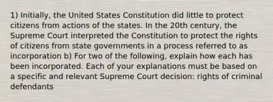 1) Initially, the United States Constitution did little to protect citizens from actions of the states. In the 20th century, the Supreme Court interpreted the Constitution to protect the rights of citizens from state governments in a process referred to as incorporation b) For two of the following, explain how each has been incorporated. Each of your explanations must be based on a specific and relevant Supreme Court decision: rights of criminal defendants