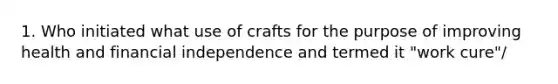 1. Who initiated what use of crafts for the purpose of improving health and financial independence and termed it "work cure"/